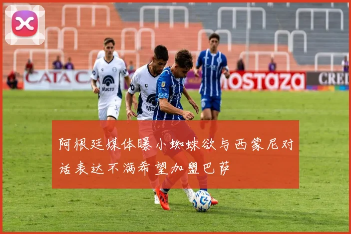 阿根廷媒体曝小蜘蛛欲与西蒙尼对话表达不满希望加盟巴萨