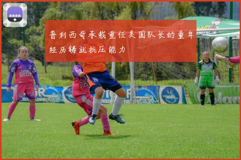 普利西奇承载重任美国队长的童年经历铸就抗压能力