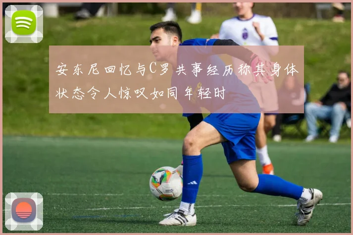 安东尼回忆与C罗共事经历称其身体状态令人惊叹如同年轻时