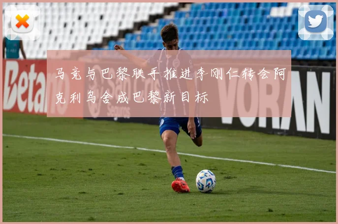 马竞与巴黎联手推进李刚仁转会阿克利乌舍成巴黎新目标
