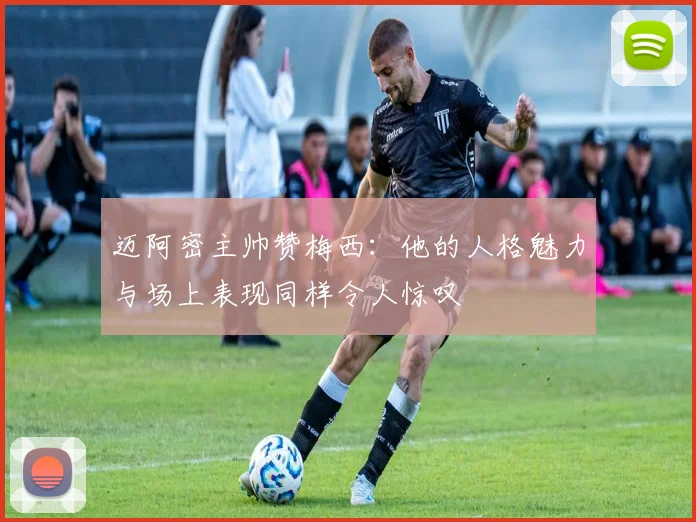 迈阿密主帅赞梅西：他的人格魅力与场上表现同样令人惊叹