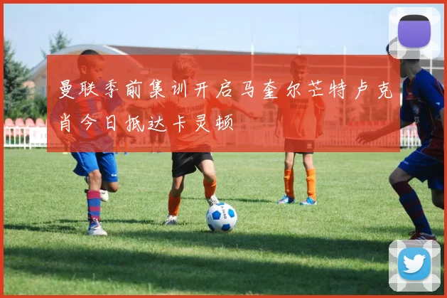 曼联季前集训开启马奎尔芒特卢克肖今日抵达卡灵顿