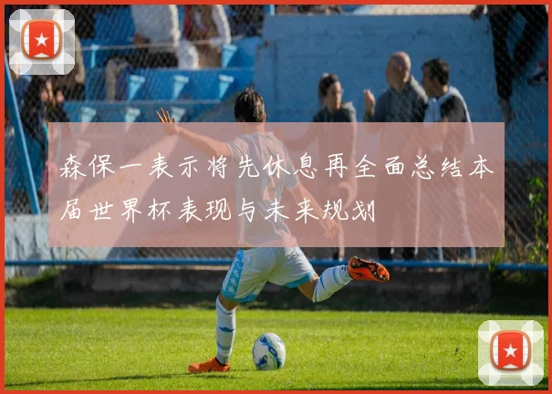 森保一表示将先休息再全面总结本届世界杯表现与未来规划