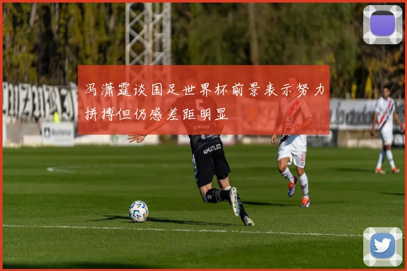 冯潇霆谈国足世界杯前景表示努力拼搏但仍感差距明显