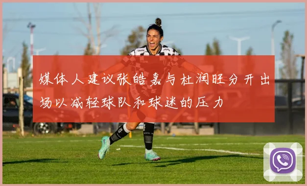 媒体人建议张皓嘉与杜润旺分开出场以减轻球队和球迷的压力