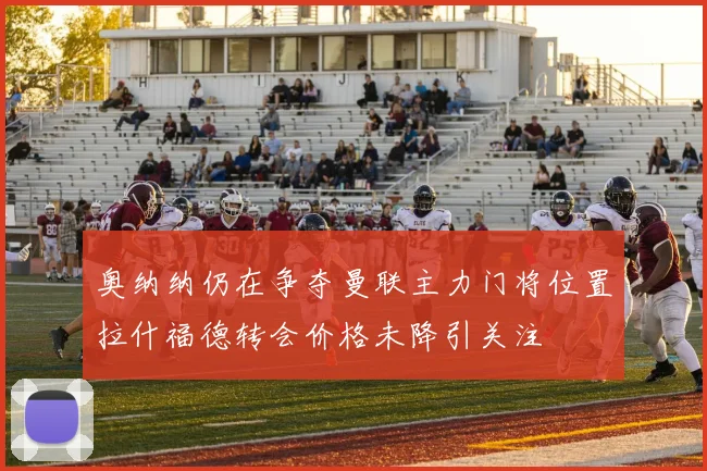 奥纳纳仍在争夺曼联主力门将位置拉什福德转会价格未降引关注