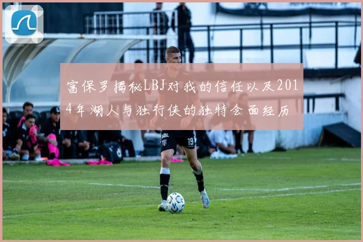 富保罗揭秘LBJ对我的信任以及2014年湖人与独行侠的独特会面经历