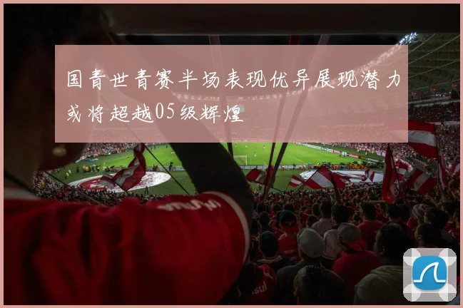 国青世青赛半场表现优异展现潜力或将超越05级辉煌