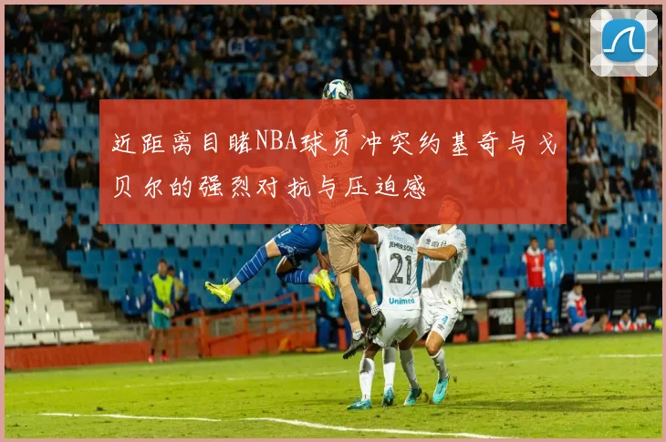 近距离目睹NBA球员冲突约基奇与戈贝尔的强烈对抗与压迫感