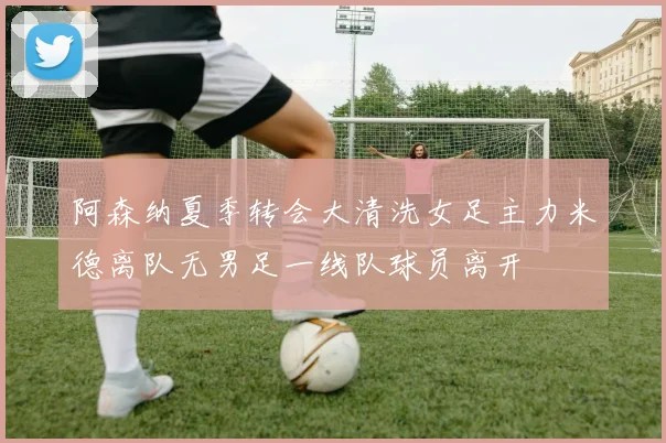 阿森纳夏季转会大清洗女足主力米德离队无男足一线队球员离开