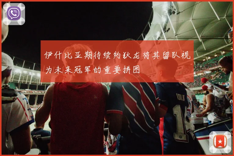 伊什比亚期待续约狄龙将其留队视为未来冠军的重要拼图