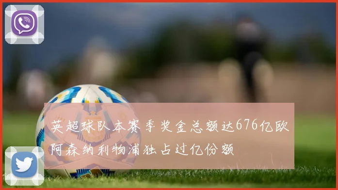 英超球队本赛季奖金总额达676亿欧阿森纳利物浦独占过亿份额