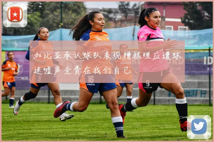 加比亚承认球队表现糟糕理应遭球迷嘘声全责在我们自己
