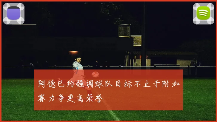 阿德巴约强调球队目标不止于附加赛力争更高荣誉