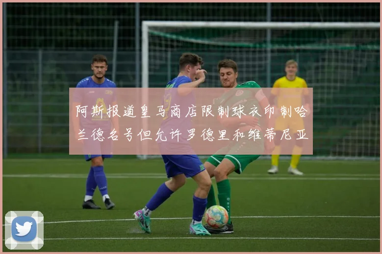 阿斯报道皇马商店限制球衣印制哈兰德名号但允许罗德里和维蒂尼亚印制