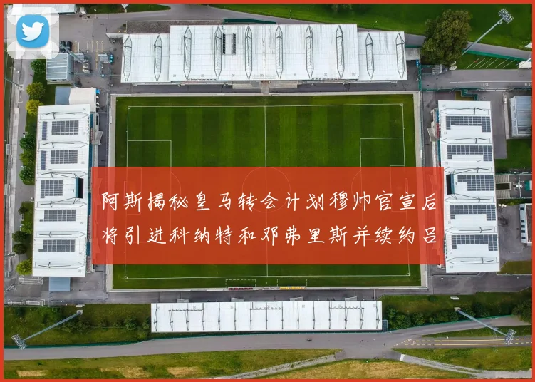 阿斯揭秘皇马转会计划穆帅官宣后将引进科纳特和邓弗里斯并续约吕迪格
