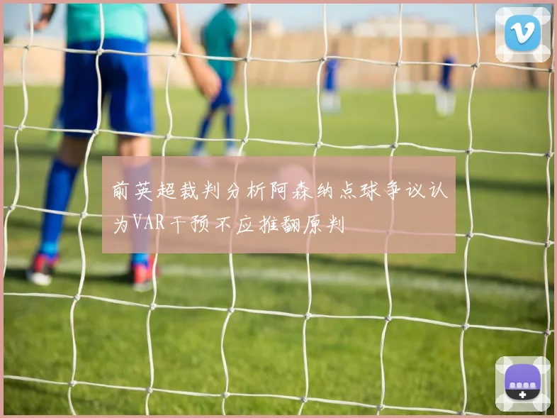 前英超裁判分析阿森纳点球争议认为VAR干预不应推翻原判