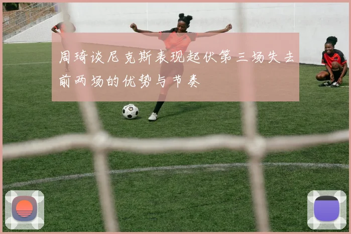 周琦谈尼克斯表现起伏第三场失去前两场的优势与节奏