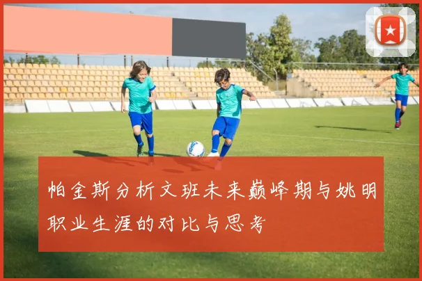 帕金斯分析文班未来巅峰期与姚明职业生涯的对比与思考