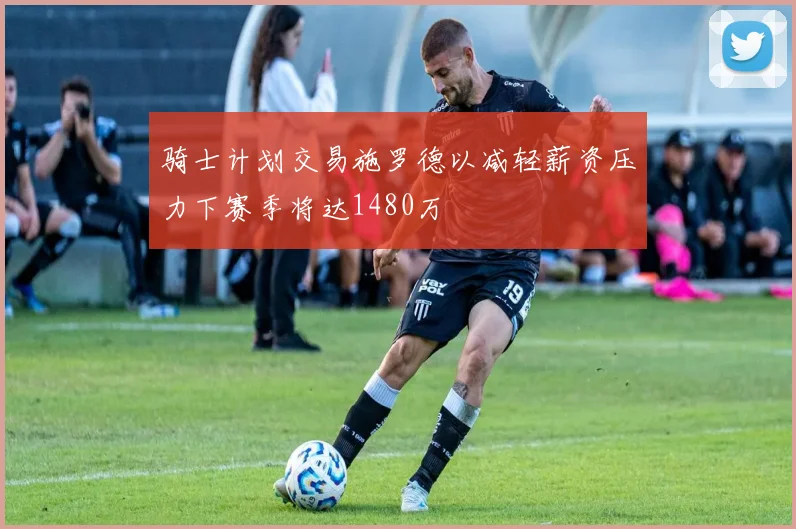 骑士计划交易施罗德以减轻薪资压力下赛季将达1480万