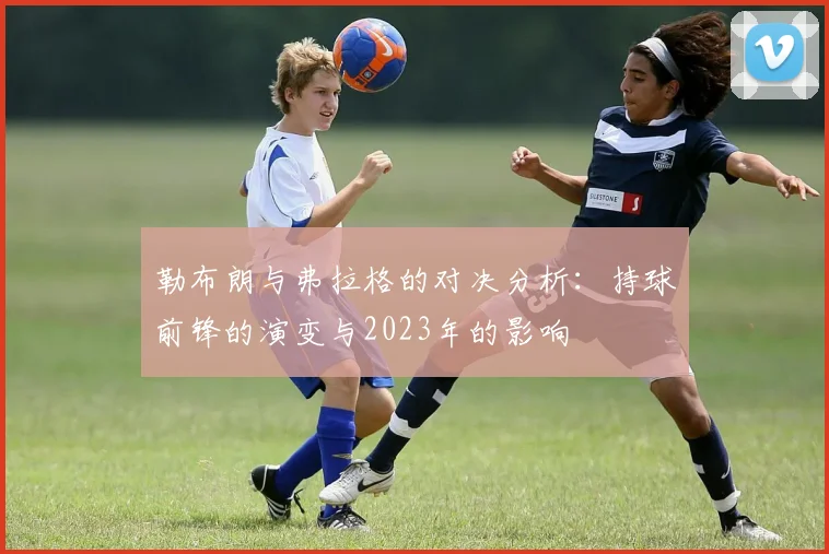 勒布朗与弗拉格的对决分析：持球前锋的演变与2023年的影响
