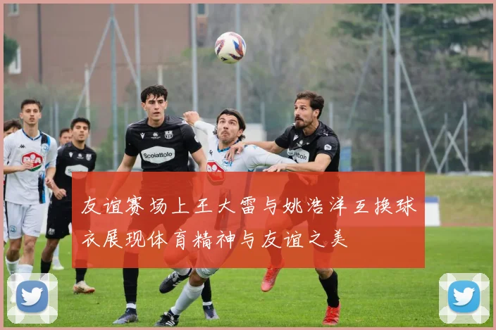 友谊赛场上王大雷与姚浩洋互换球衣展现体育精神与友谊之美
