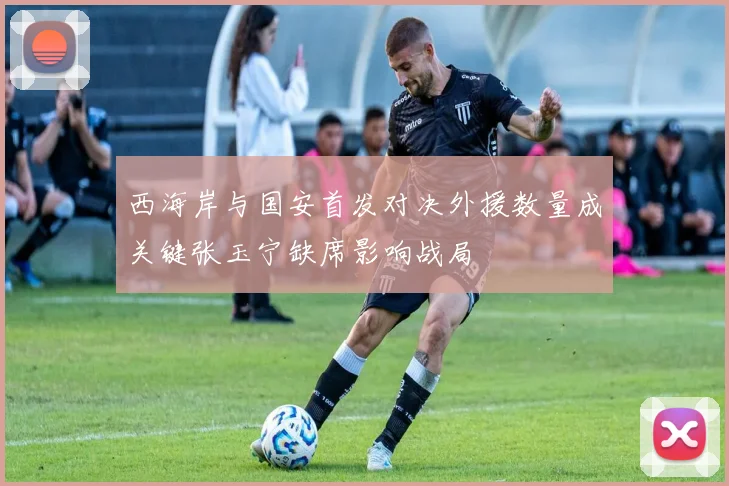 西海岸与国安首发对决外援数量成关键张玉宁缺席影响战局
