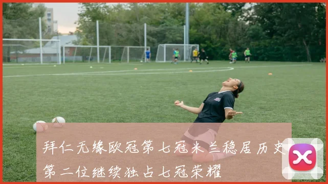 拜仁无缘欧冠第七冠米兰稳居历史第二位继续独占七冠荣耀
