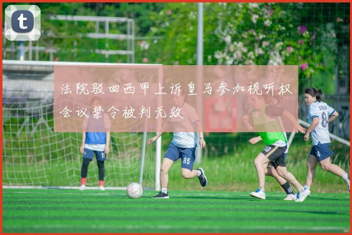 法院驳回西甲上诉皇马参加视听权会议禁令被判无效