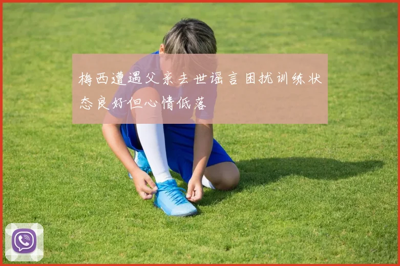 梅西遭遇父亲去世谣言困扰训练状态良好但心情低落