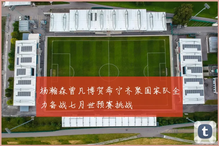 杨瀚森曾凡博贺希宁齐聚国家队全力备战七月世预赛挑战