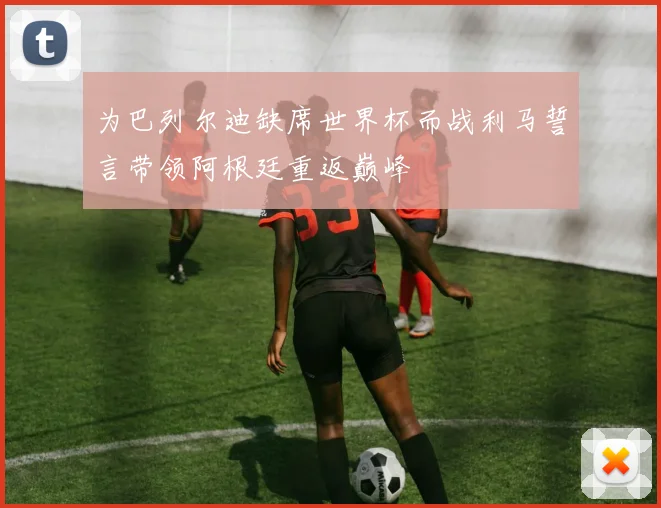 为巴列尔迪缺席世界杯而战利马誓言带领阿根廷重返巅峰