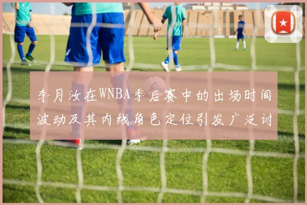 李月汝在WNBA季后赛中的出场时间波动及其内线角色定位引发广泛讨论